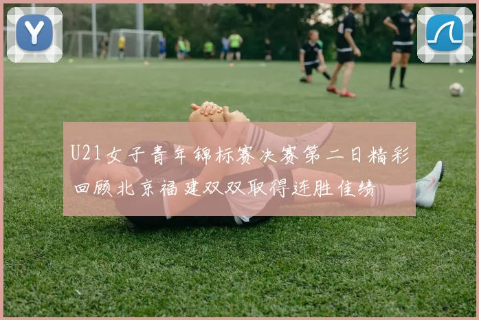 U21女子青年锦标赛决赛第二日精彩回顾北京福建双双取得连胜佳绩