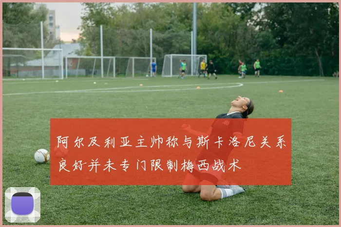 阿尔及利亚主帅称与斯卡洛尼关系良好并未专门限制梅西战术