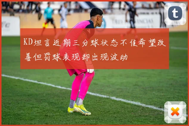 KD坦言近期三分球状态不佳希望改善但罚球表现却出现波动