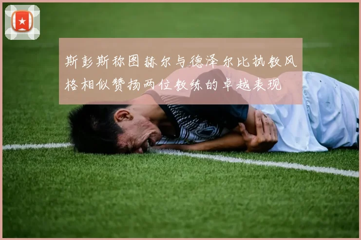 斯彭斯称图赫尔与德泽尔比执教风格相似赞扬两位教练的卓越表现