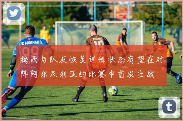 梅西与队友恢复训练状态有望在对阵阿尔及利亚的比赛中首发出战