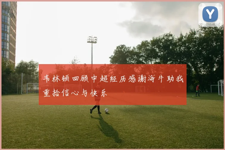 韦林顿回顾中超经历感谢海牛助我重拾信心与快乐