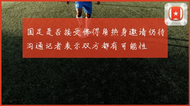 国足是否接受佛得角热身邀请仍待沟通记者表示双方都有可能性