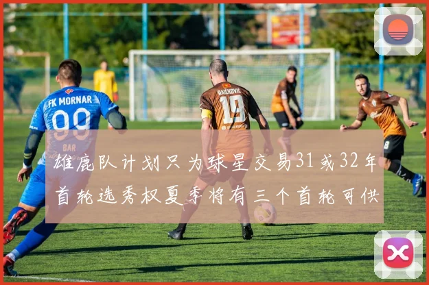 雄鹿队计划只为球星交易31或32年首轮选秀权夏季将有三个首轮可供交易