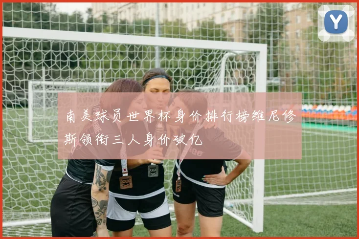 南美球员世界杯身价排行榜维尼修斯领衔三人身价破亿