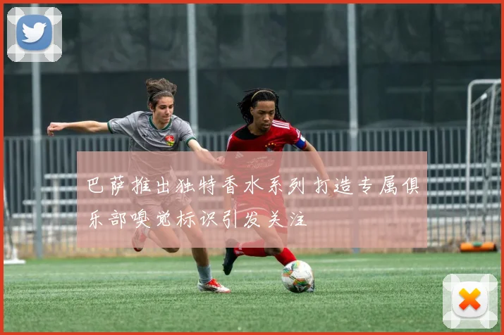 巴萨推出独特香水系列打造专属俱乐部嗅觉标识引发关注