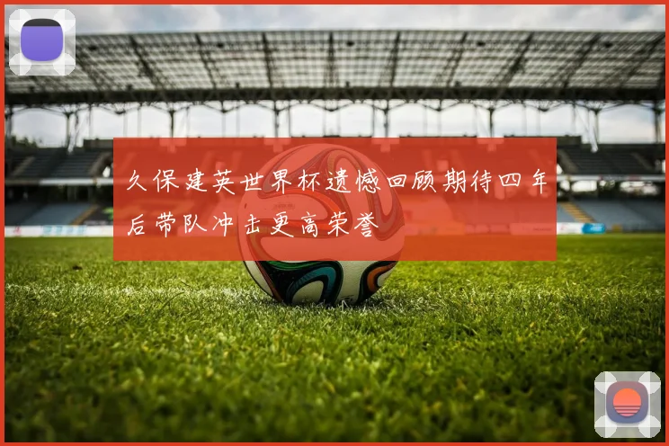 久保建英世界杯遗憾回顾期待四年后带队冲击更高荣誉