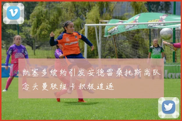 凯塞多续约引发安德雷桑托斯离队念头曼联纽卡积极追逐