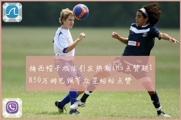 梅西帽子戏法引发热潮ins点赞超1850万姆巴佩等众星纷纷点赞