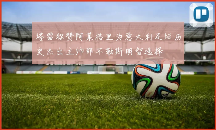 塔雷称赞阿莱格里为意大利足坛历史杰出主帅那不勒斯明智选择