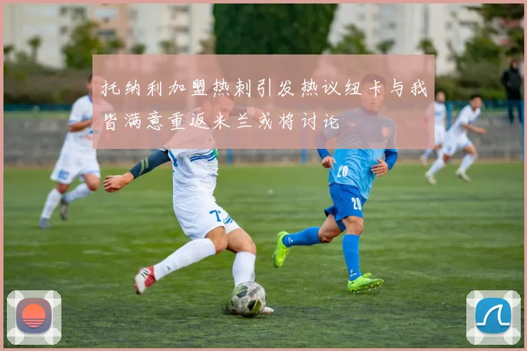 托纳利加盟热刺引发热议纽卡与我皆满意重返米兰或将讨论