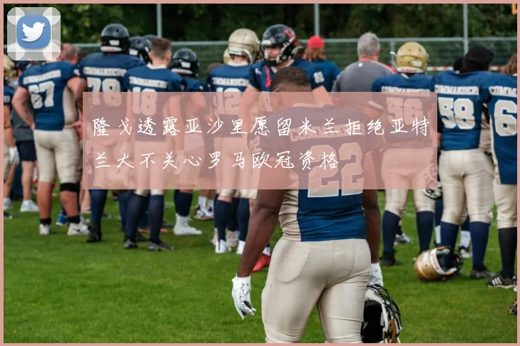 隆戈透露亚沙里愿留米兰拒绝亚特兰大不关心罗马欧冠资格