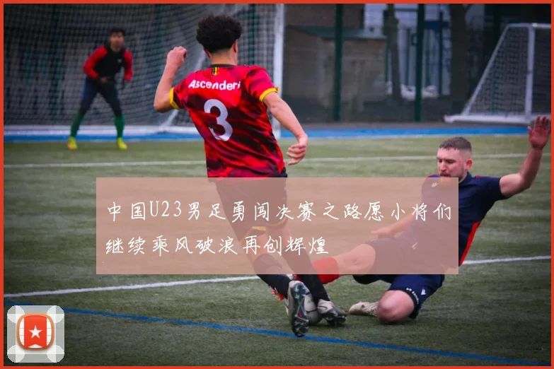 中国U23男足勇闯决赛之路愿小将们继续乘风破浪再创辉煌