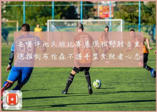 名嘴评论文班比赛表现粗野肘击里德推倒布伦森不握手显失败者心态